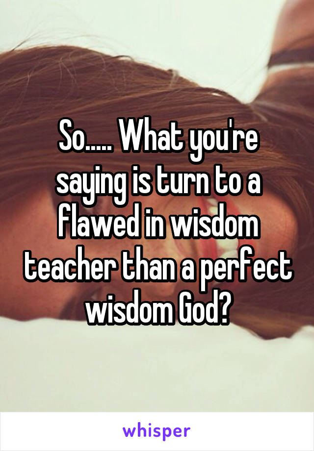 So..... What you're saying is turn to a flawed in wisdom teacher than a perfect wisdom God?