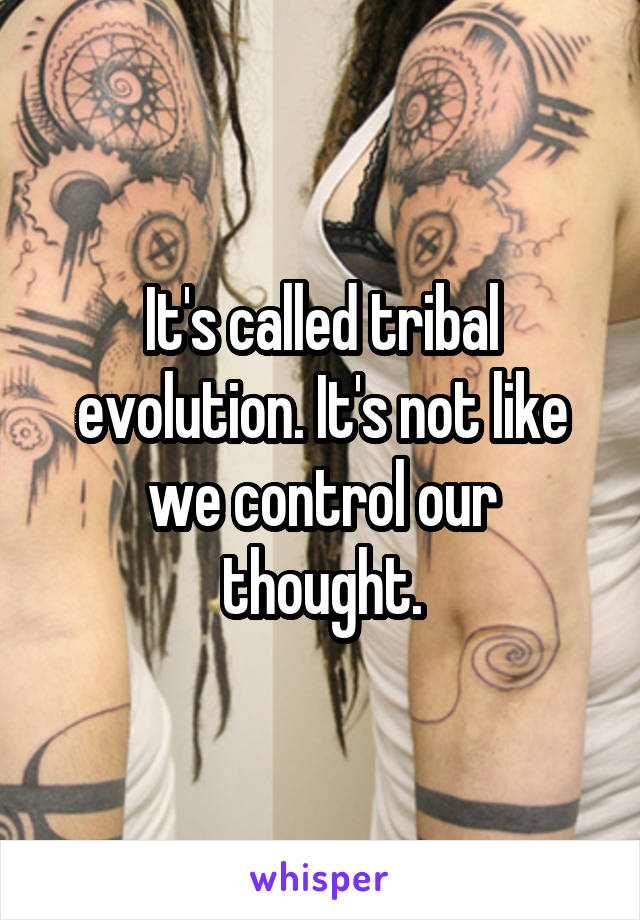 It's called tribal evolution. It's not like we control our thought.