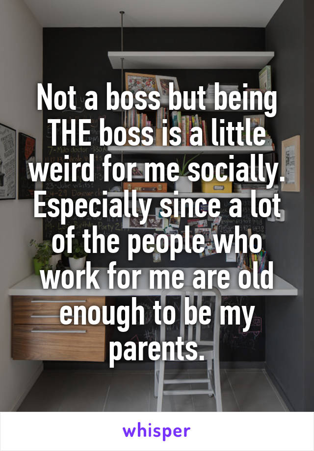 Not a boss but being THE boss is a little weird for me socially. Especially since a lot of the people who work for me are old enough to be my parents.