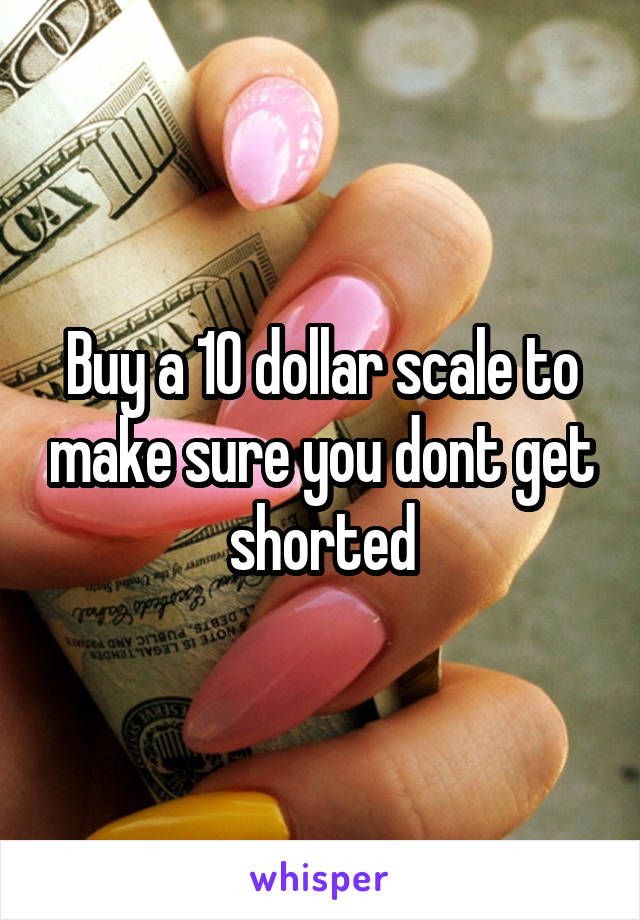Buy a 10 dollar scale to make sure you dont get shorted