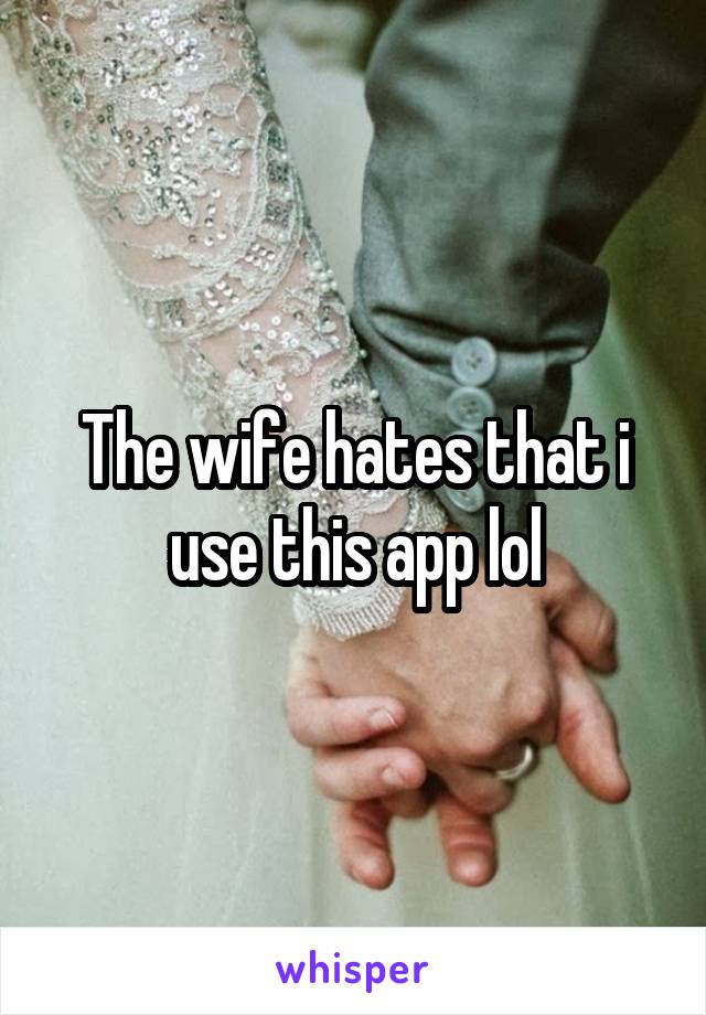 The wife hates that i use this app lol