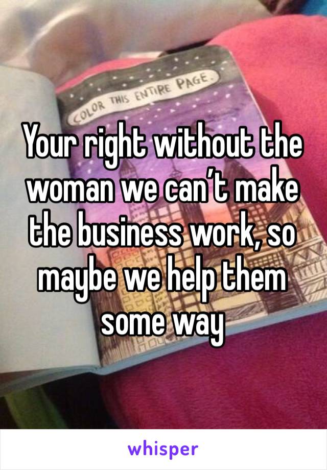 Your right without the woman we can’t make the business work, so maybe we help them some way 