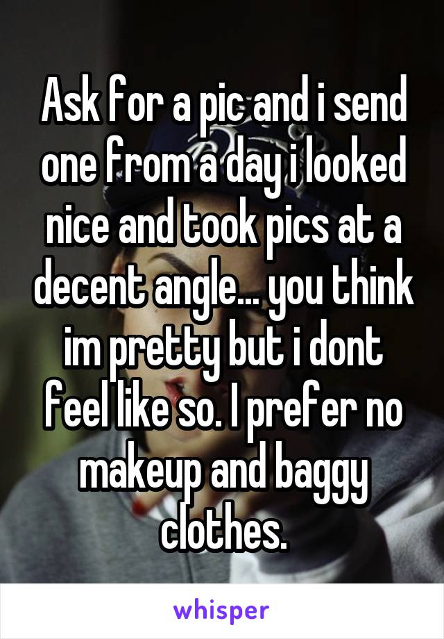 Ask for a pic and i send one from a day i looked nice and took pics at a decent angle... you think im pretty but i dont feel like so. I prefer no makeup and baggy clothes.