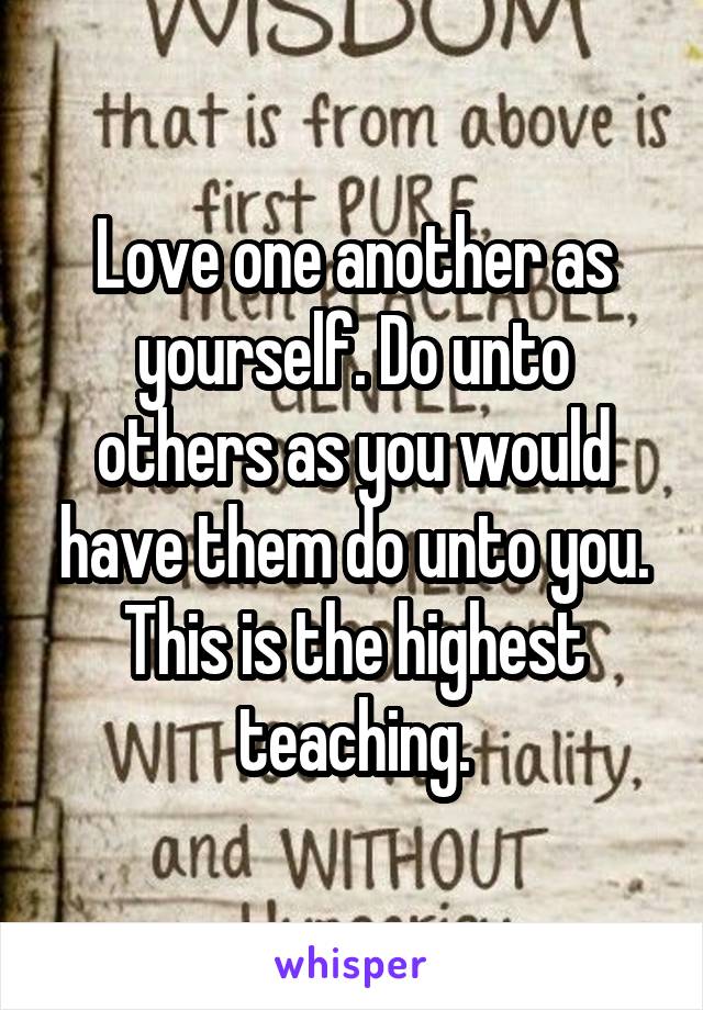 Love one another as yourself. Do unto others as you would have them do unto you. This is the highest teaching.
