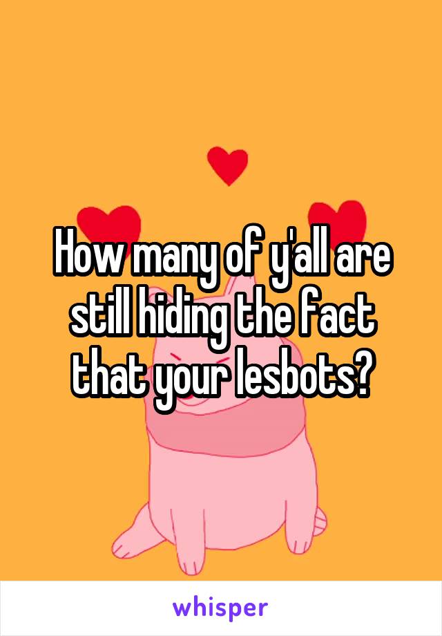 How many of y'all are still hiding the fact that your lesbots?