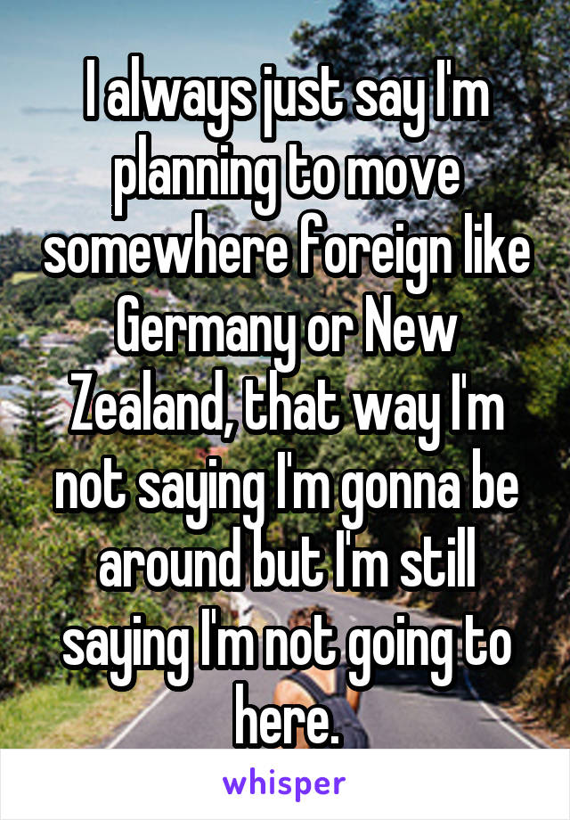 I always just say I'm planning to move somewhere foreign like Germany or New Zealand, that way I'm not saying I'm gonna be around but I'm still saying I'm not going to here.