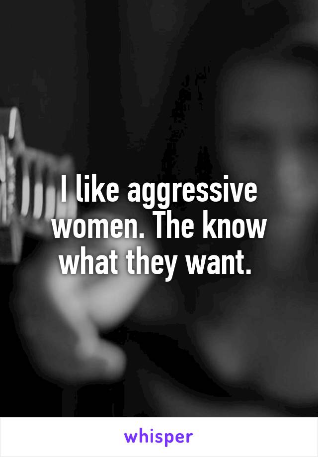 I like aggressive women. The know what they want. 