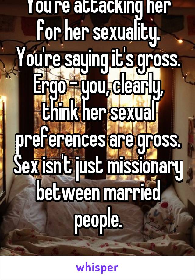 You're attacking her for her sexuality. You're saying it's gross.
Ergo - you, clearly, think her sexual preferences are gross. Sex isn't just missionary between married people.

Q.E.D.