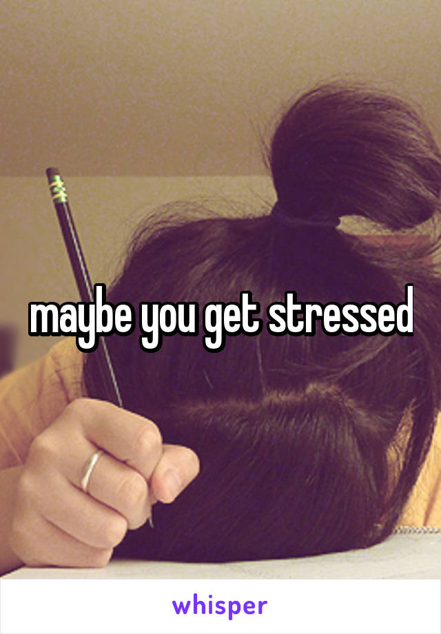 maybe you get stressed