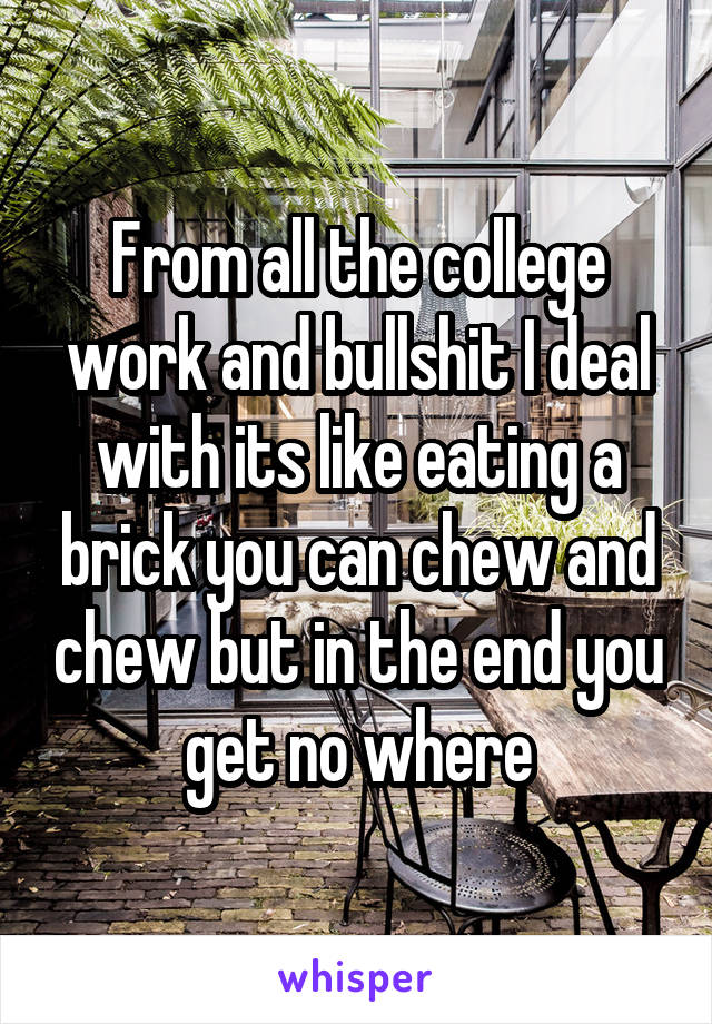 From all the college work and bullshit I deal with its like eating a brick you can chew and chew but in the end you get no where
