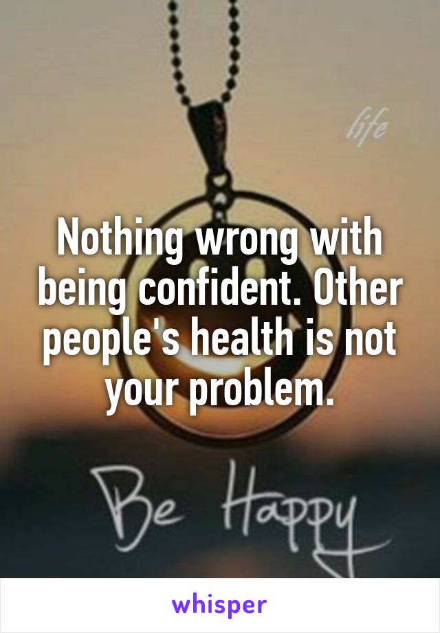 Nothing wrong with being confident. Other people's health is not your problem.