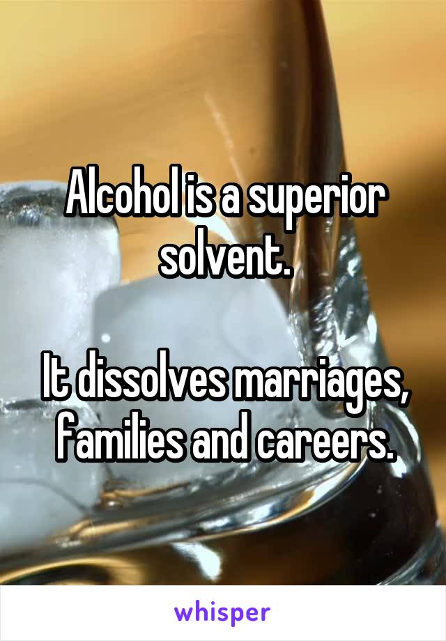 Alcohol is a superior solvent.

It dissolves marriages, families and careers.