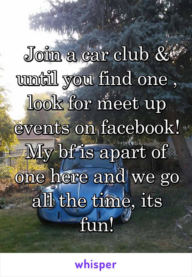 Join a car club & until you find one , look for meet up events on facebook! My bf is apart of one here and we go all the time, its fun!