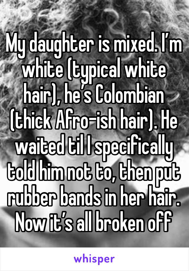 My daughter is mixed. I’m white (typical white hair), he’s Colombian (thick Afro-ish hair). He waited til I specifically told him not to, then put rubber bands in her hair. Now it’s all broken off