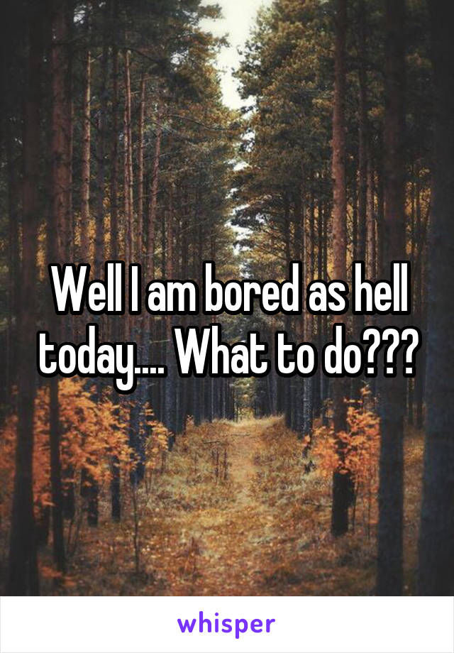 Well I am bored as hell today.... What to do???