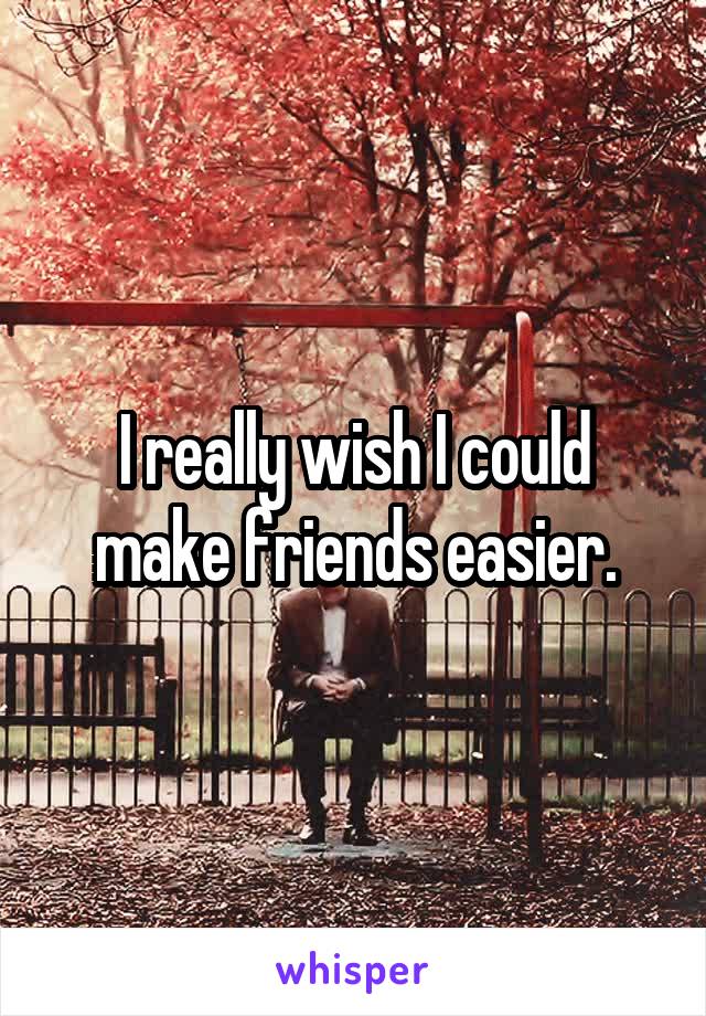 I really wish I could make friends easier.