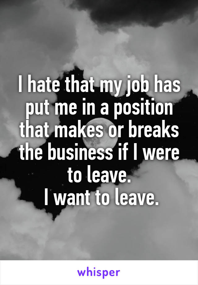 I hate that my job has put me in a position that makes or breaks the business if I were to leave.
 I want to leave.