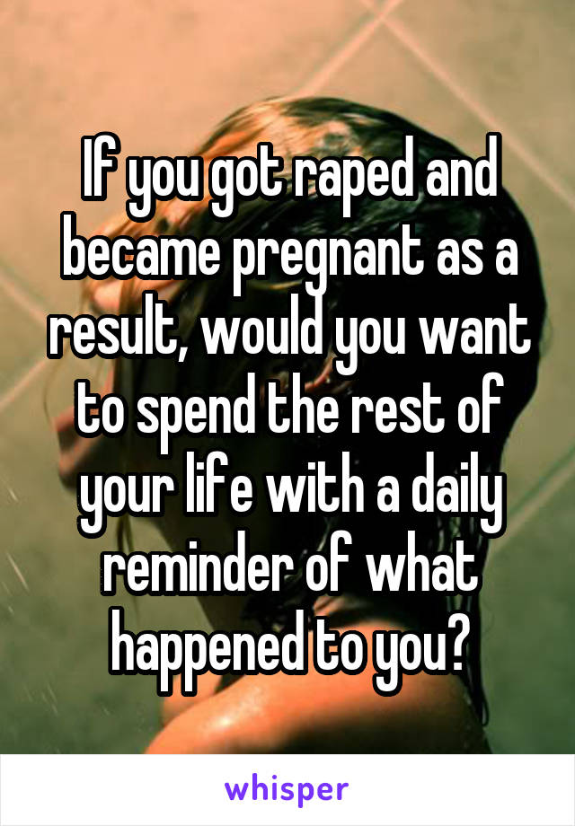 If you got raped and became pregnant as a result, would you want to spend the rest of your life with a daily reminder of what happened to you?