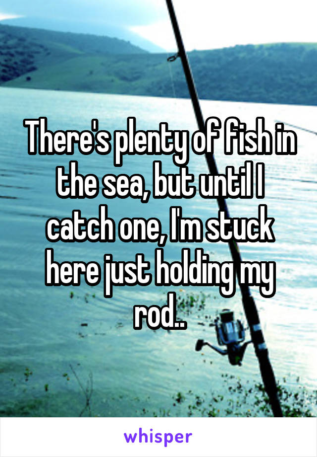 There's plenty of fish in the sea, but until I catch one, I'm stuck here just holding my rod..