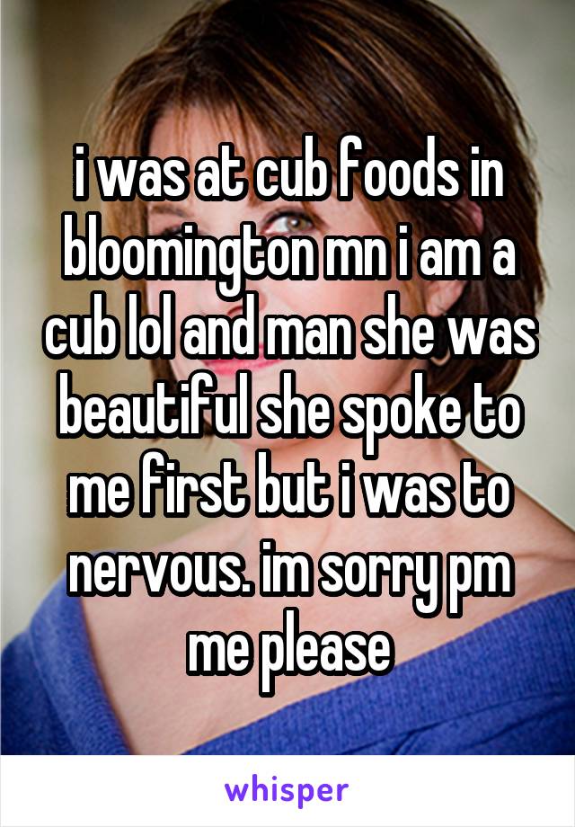 i was at cub foods in bloomington mn i am a cub lol and man she was beautiful she spoke to me first but i was to nervous. im sorry pm me please
