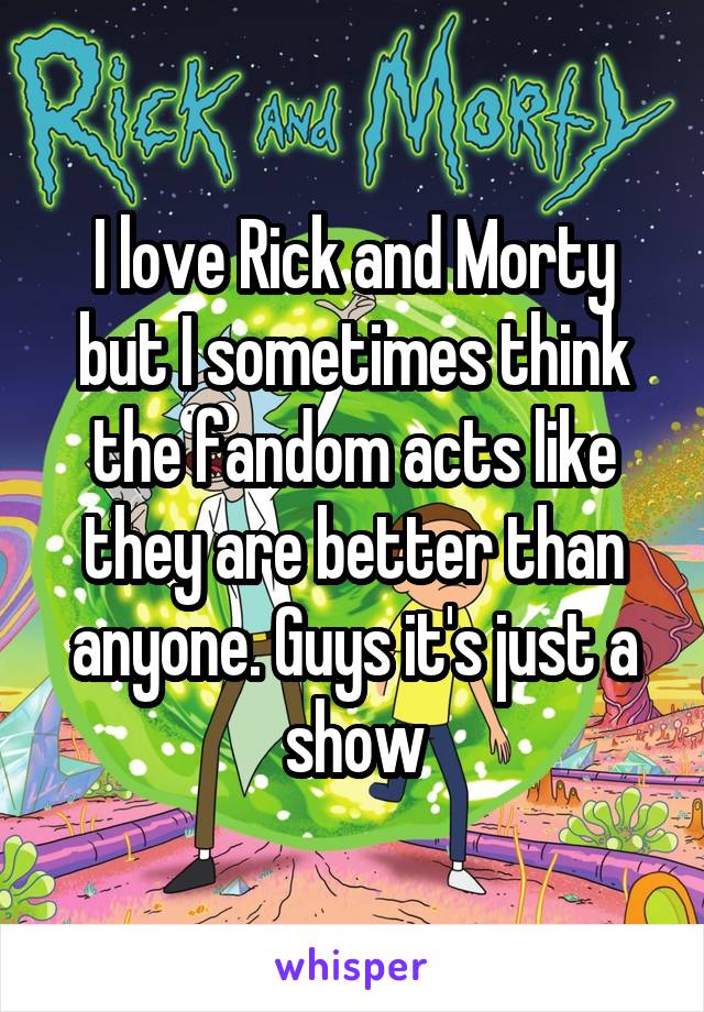I love Rick and Morty but I sometimes think the fandom acts like they are better than anyone. Guys it's just a show
