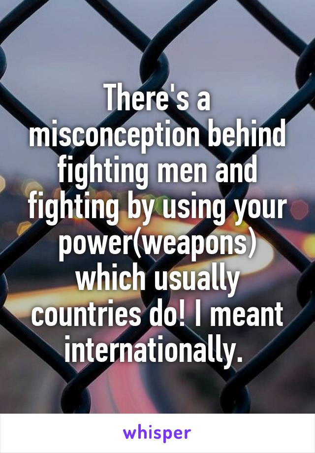 There's a misconception behind fighting men and fighting by using your power(weapons) which usually countries do! I meant internationally. 
