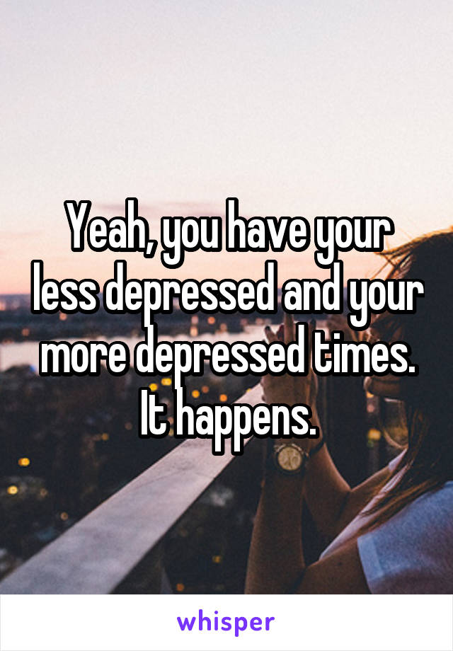 Yeah, you have your less depressed and your more depressed times. It happens.