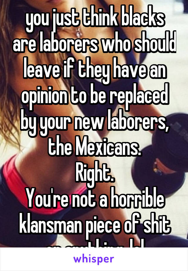 you just think blacks are laborers who should leave if they have an opinion to be replaced by your new laborers, the Mexicans.
Right.
You're not a horrible klansman piece of shit or anything. lol