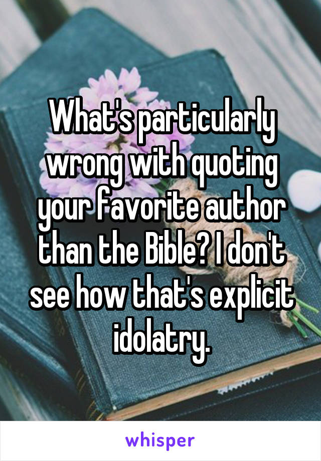 What's particularly wrong with quoting your favorite author than the Bible? I don't see how that's explicit idolatry.
