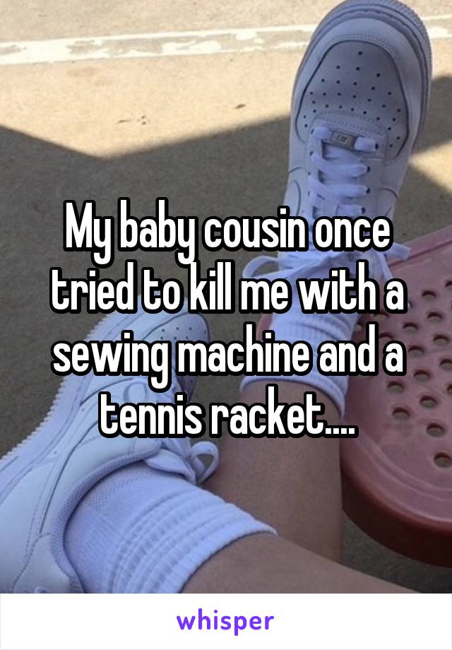 My baby cousin once tried to kill me with a sewing machine and a tennis racket....