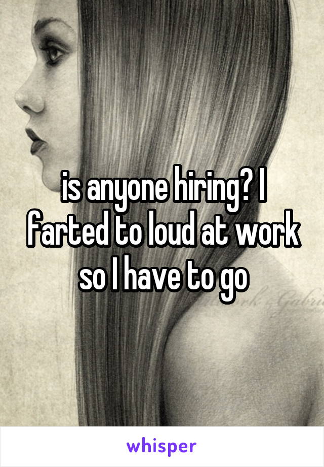 is anyone hiring? I farted to loud at work so I have to go