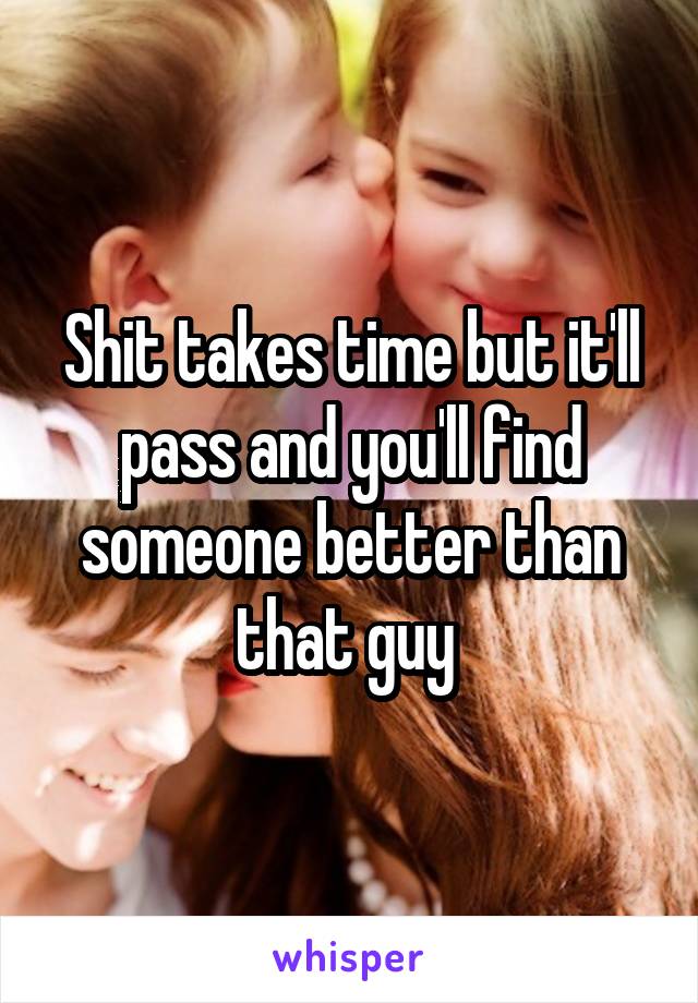 Shit takes time but it'll pass and you'll find someone better than that guy 