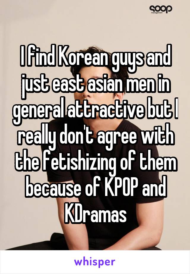 I find Korean guys and just east asian men in general attractive but I really don't agree with the fetishizing of them because of KPOP and KDramas