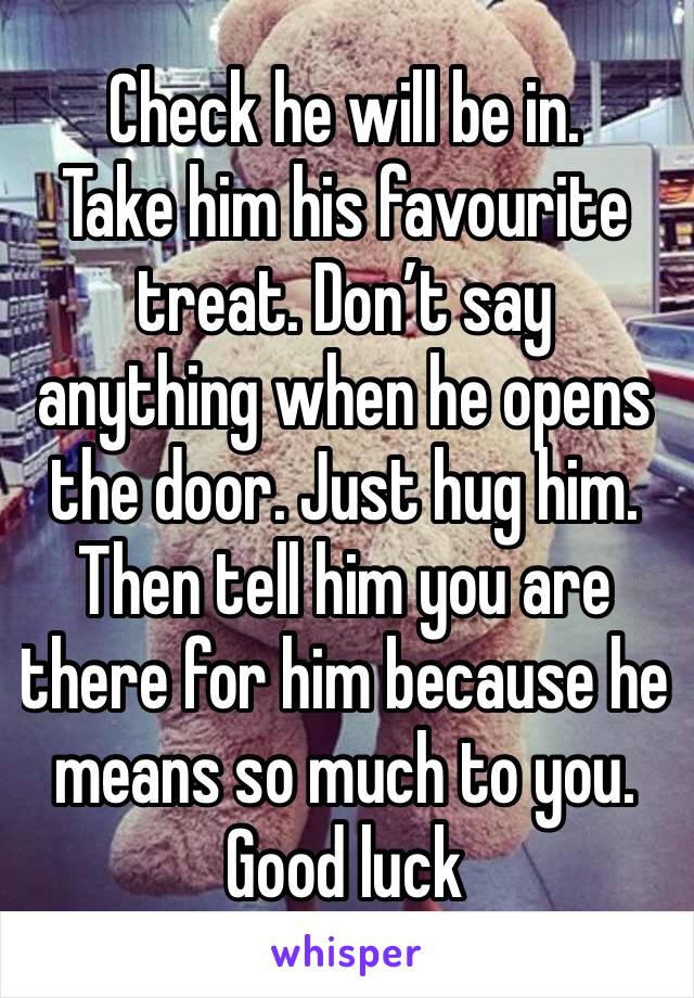 Check he will be in. 
Take him his favourite treat. Don’t say anything when he opens the door. Just hug him. Then tell him you are there for him because he means so much to you. 
Good luck 