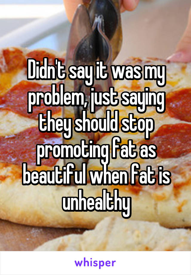 Didn't say it was my problem, just saying they should stop promoting fat as beautiful when fat is unhealthy