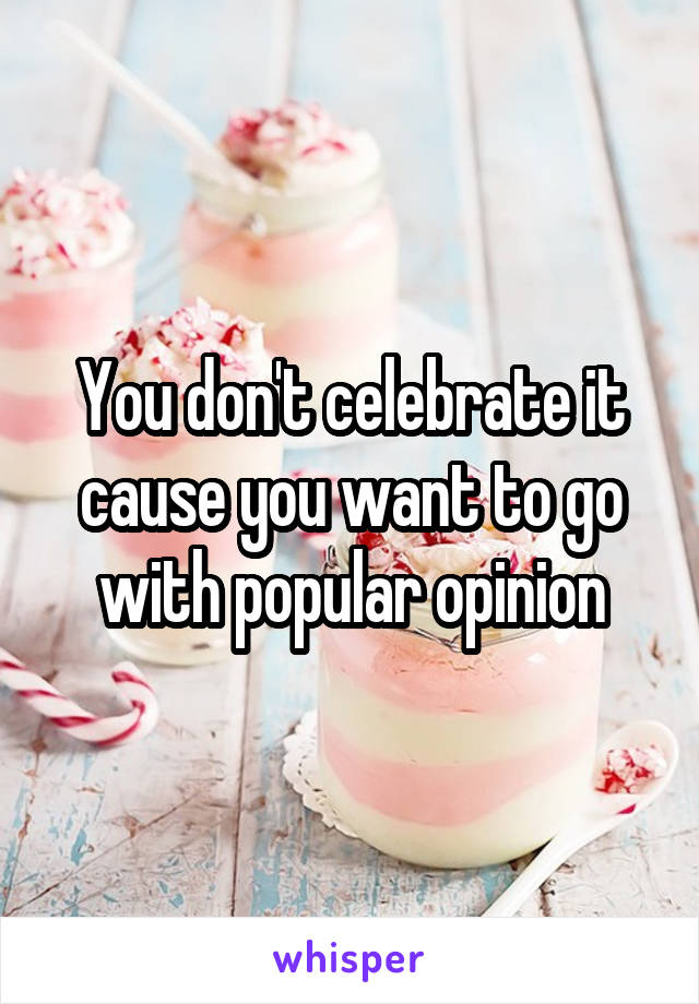 You don't celebrate it cause you want to go with popular opinion