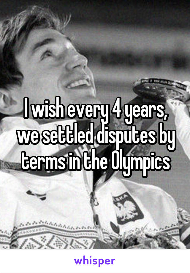 I wish every 4 years, we settled disputes by terms in the Olympics