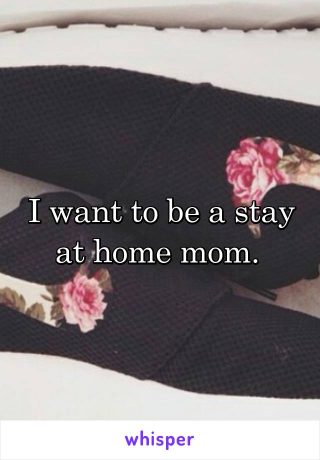 I want to be a stay at home mom. 
