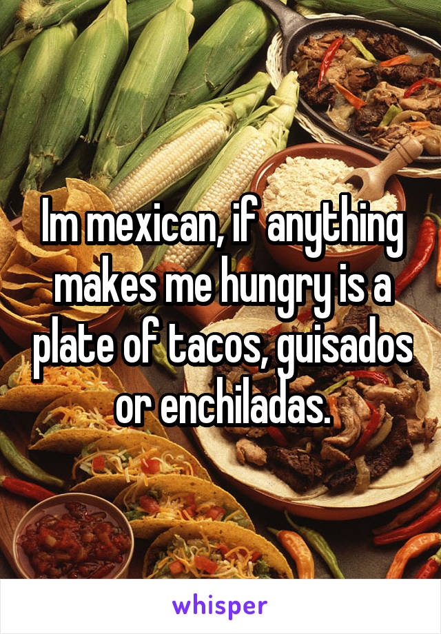 Im mexican, if anything makes me hungry is a plate of tacos, guisados or enchiladas.