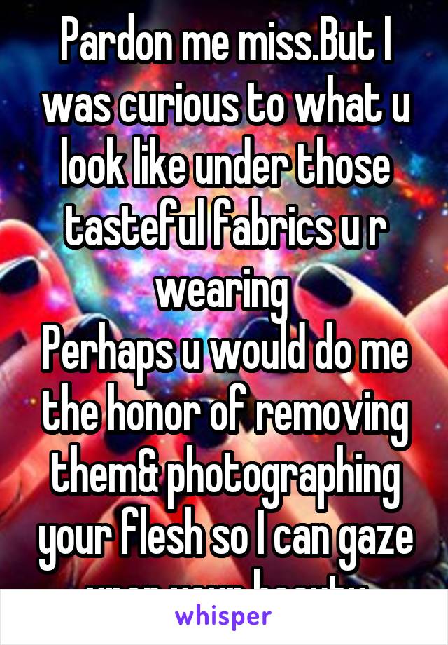 Pardon me miss.But I was curious to what u look like under those tasteful fabrics u r wearing 
Perhaps u would do me the honor of removing them& photographing your flesh so I can gaze upon your beauty