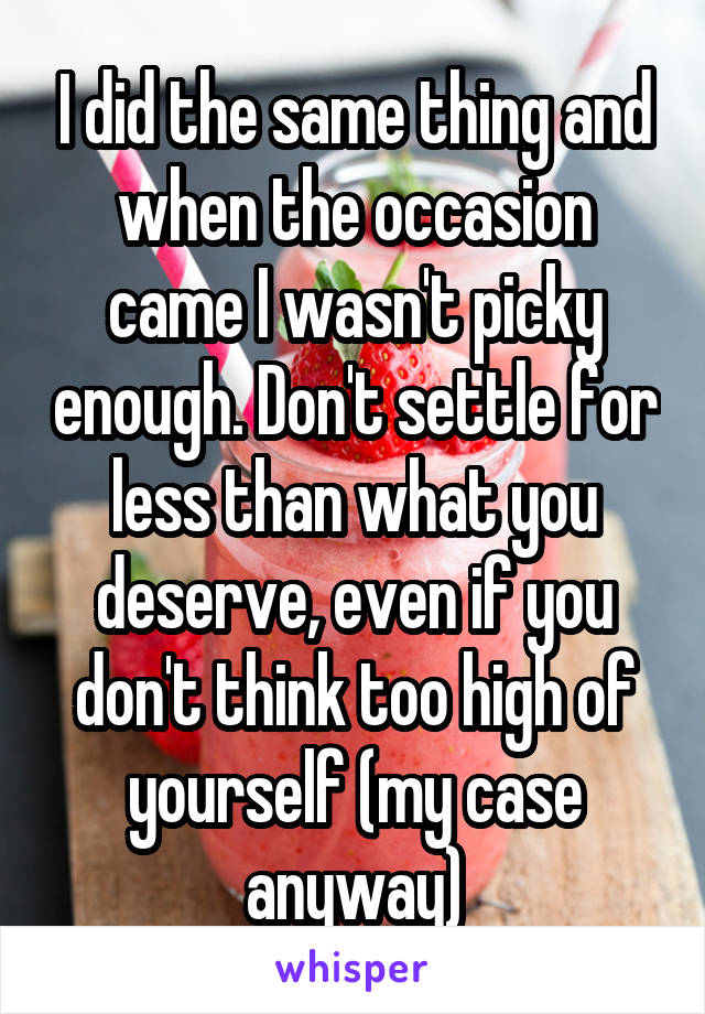I did the same thing and when the occasion came I wasn't picky enough. Don't settle for less than what you deserve, even if you don't think too high of yourself (my case anyway)