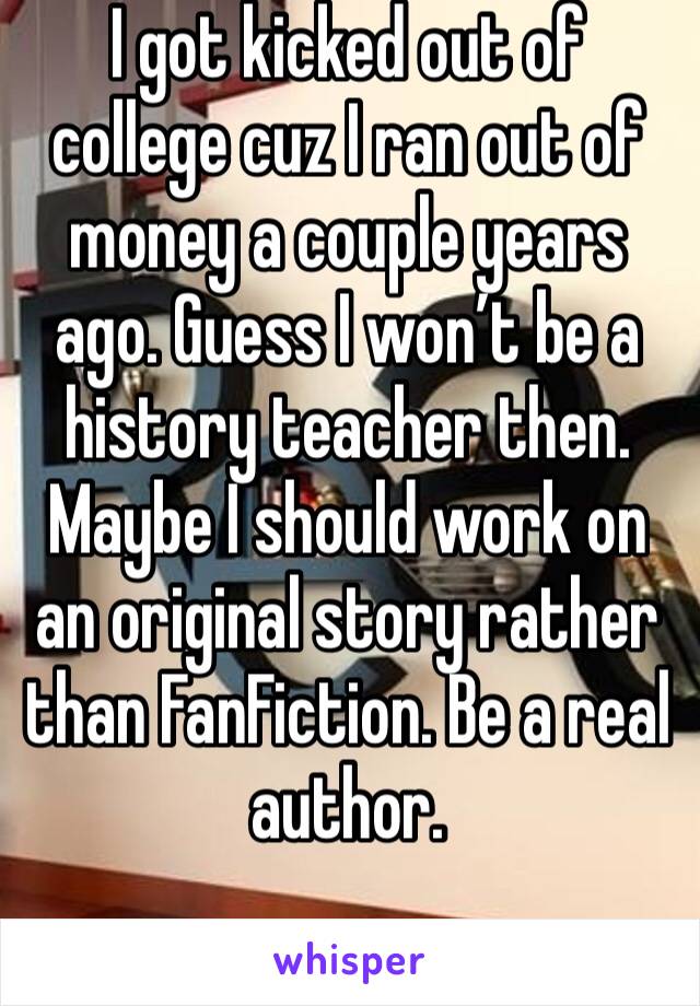 I got kicked out of college cuz I ran out of money a couple years ago. Guess I won’t be a history teacher then. Maybe I should work on an original story rather than FanFiction. Be a real author.  
