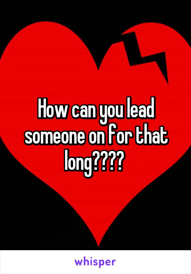 How can you lead someone on for that long???? 