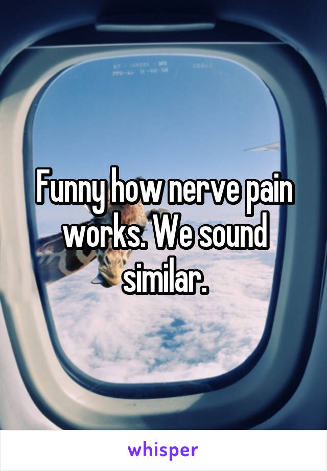Funny how nerve pain works. We sound similar.