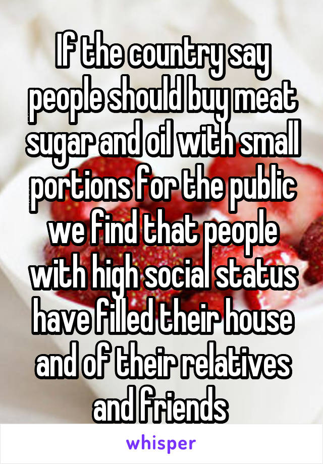 If the country say people should buy meat sugar and oil with small portions for the public we find that people with high social status have filled their house and of their relatives and friends 