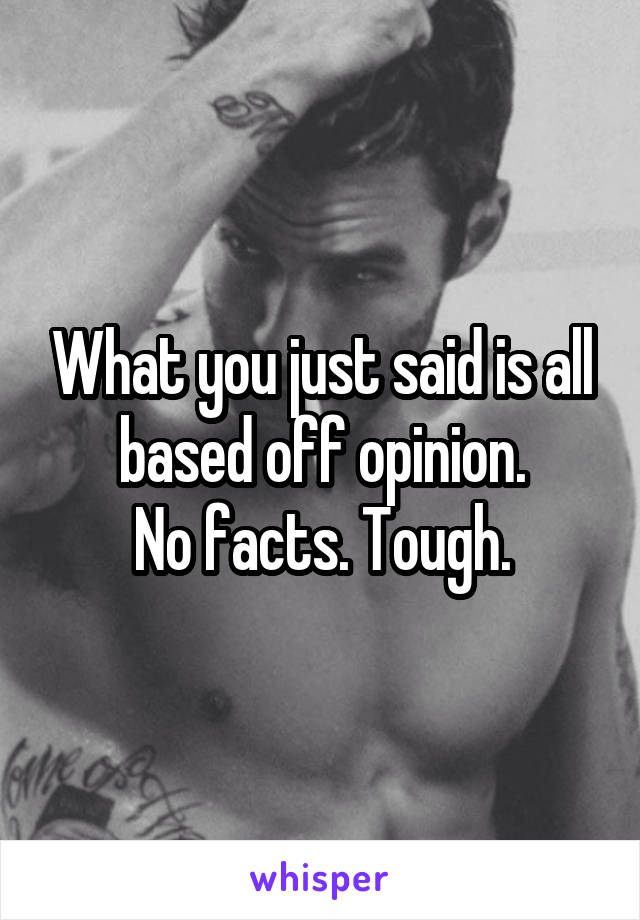 What you just said is all based off opinion.
No facts. Tough.