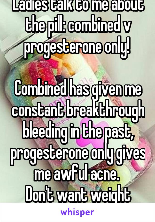 Ladies talk to me about the pill: combined v progesterone only! 

Combined has given me constant breakthrough bleeding in the past, progesterone only gives me awful acne. 
Don't want weight gain!!