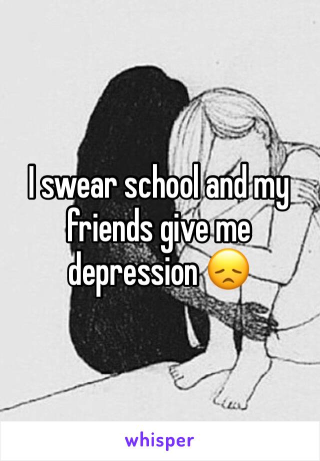 I swear school and my friends give me depression 😞