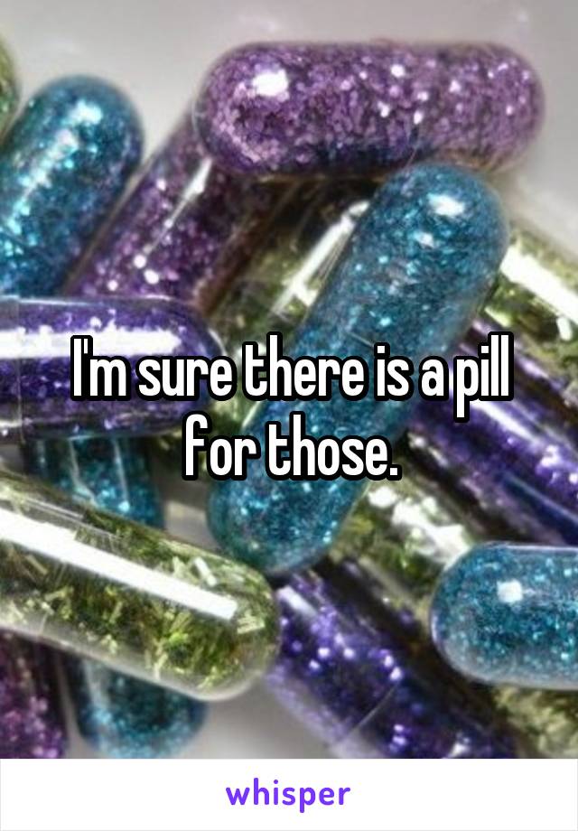 I'm sure there is a pill for those.
