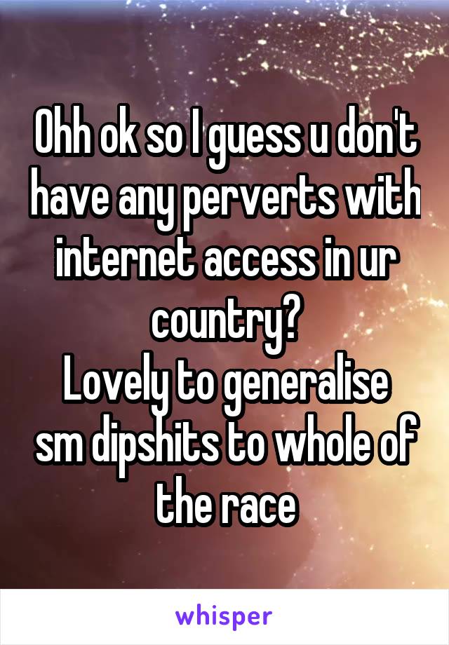 Ohh ok so I guess u don't have any perverts with internet access in ur country?
Lovely to generalise sm dipshits to whole of the race
